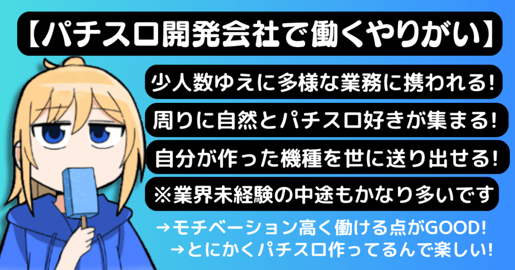 パチスロ開発会社で働くやりがい（少人数ゆえに多様な業務に携われる/周りに自然とパチスロ好きが集まる/自分が作った機種を世に送り出せる/※業界未経験の中途もかなり多い）モチベーション高く働ける点がGOOD！とにかくパチスロ作ってるんで楽しい！